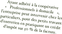 Ayant adhéré à la coopérative « Professionnels à domicile »,  l’entreprise peut intervenir chez les particuliers, pour des petits travaux d’entretien en pratiquant un crédit d’impôt sur 50 % de la facture.